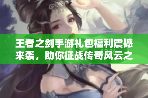 王者之劍手游禮包福利震撼來襲，助你征戰(zhàn)傳奇風(fēng)云之路