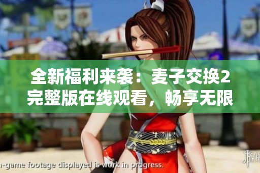 全新福利來襲：麥子交換2完整版在線觀看，暢享無限精彩內(nèi)容！