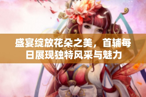 盛宴綻放花朵之美，首輔每日展現(xiàn)獨(dú)特風(fēng)采與魅力