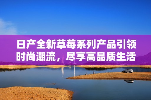日產(chǎn)全新草莓系列產(chǎn)品引領(lǐng)時尚潮流，盡享高品質(zhì)生活體驗