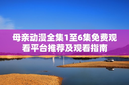 母親動漫全集1至6集免費觀看平臺推薦及觀看指南