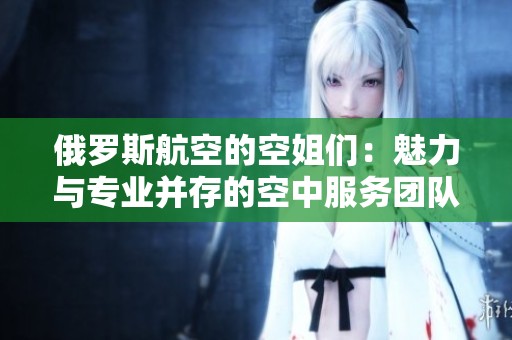 俄羅斯航空的空姐們：魅力與專業(yè)并存的空中服務(wù)團隊揭秘