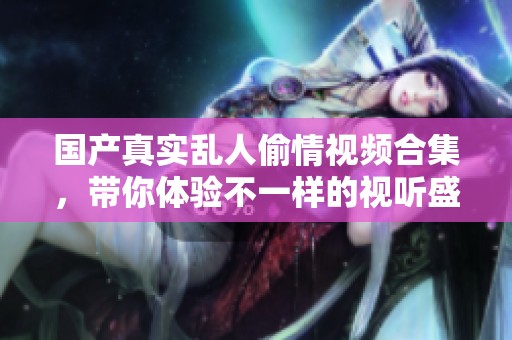 國(guó)產(chǎn)真實(shí)亂人偷情視頻合集，帶你體驗(yàn)不一樣的視聽盛宴