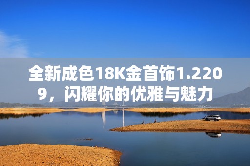 全新成色18K金首飾1.2209，閃耀你的優(yōu)雅與魅力