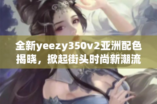 全新yeezy350v2亞洲配色揭曉，掀起街頭時(shí)尚新潮流！