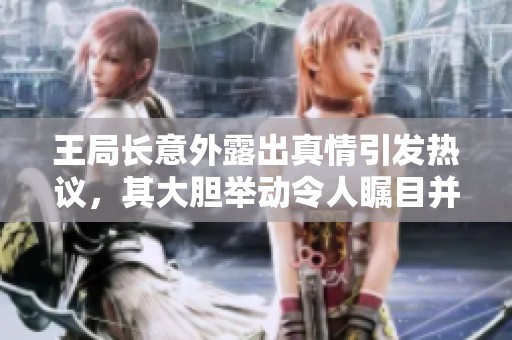 王局長(zhǎng)意外露出真情引發(fā)熱議，其大膽舉動(dòng)令人矚目并引發(fā)討論