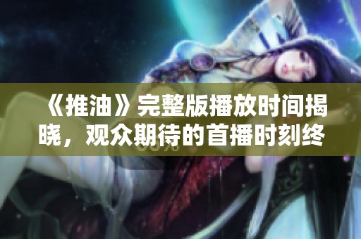 《推油》完整版播放時(shí)間揭曉，觀眾期待的首播時(shí)刻終于來(lái)了