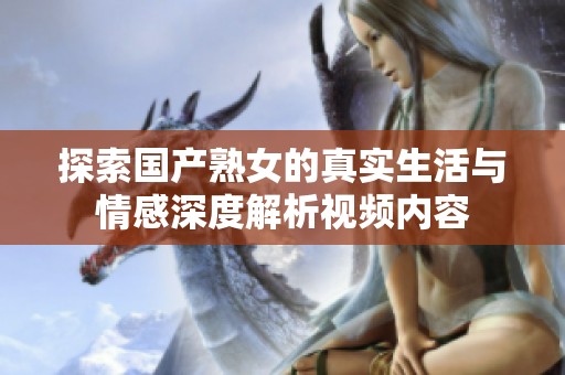 探索國產(chǎn)熟女的真實生活與情感深度解析視頻內(nèi)容