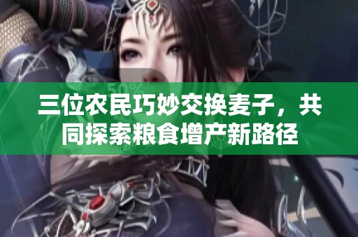三位農(nóng)民巧妙交換麥子，共同探索糧食增產(chǎn)新路徑