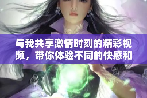 與我共享激情時刻的精彩視頻，帶你體驗不同的快感和樂趣