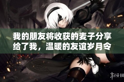 我的朋友將收獲的麥子分享給了我，溫暖的友誼歲月令人難忘