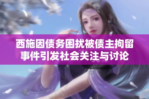 西施因債務(wù)困擾被債主拘留事件引發(fā)社會(huì)關(guān)注與討論