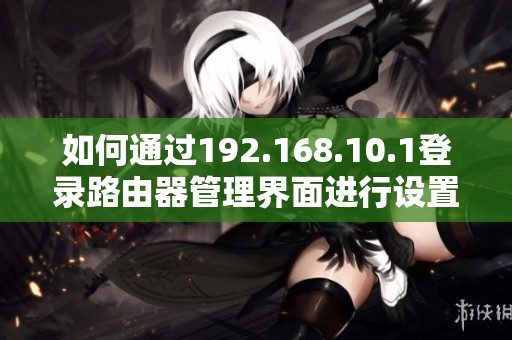 如何通過192.168.10.1登錄路由器管理界面進(jìn)行設(shè)置和優(yōu)化網(wǎng)絡(luò)配置