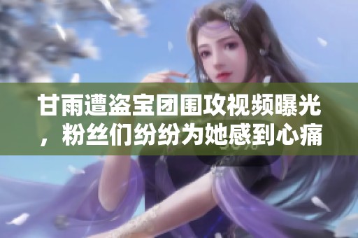 甘雨遭盜寶團(tuán)圍攻視頻曝光，粉絲們紛紛為她感到心痛與不安