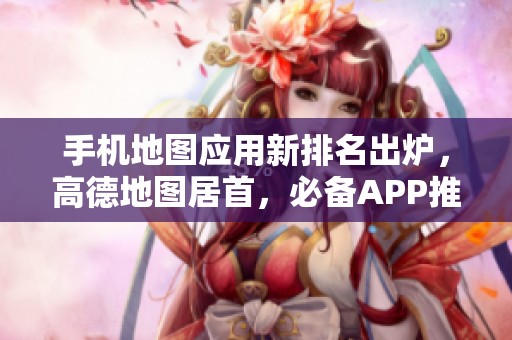 手機地圖應用新排名出爐，高德地圖居首，必備APP推薦一覽！