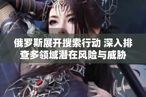 俄羅斯展開搜索行動 深入排查多領(lǐng)域潛在風(fēng)險與威脅