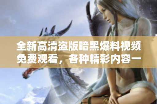 全新高清盜版暗黑爆料視頻免費觀看，各種精彩內(nèi)容一網(wǎng)打盡！