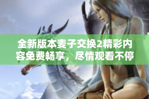 全新版本麥子交換2精彩內(nèi)容免費(fèi)暢享，盡情觀看不停歇