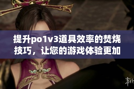 提升po1v3道具效率的焚燒技巧，讓您的游戲體驗(yàn)更加出色(1)