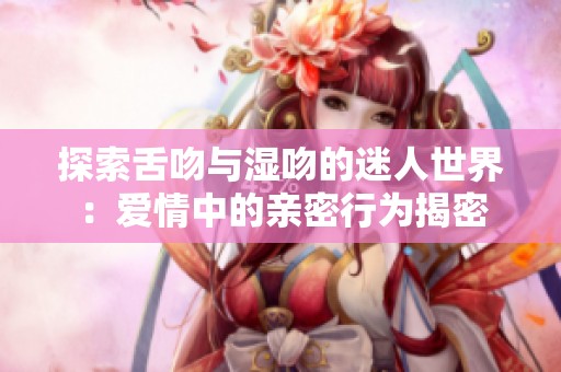 探索舌吻與濕吻的迷人世界：愛情中的親密行為揭密