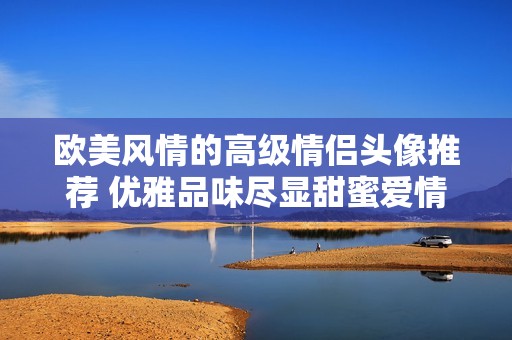 歐美風情的高級情侶頭像推薦 優(yōu)雅品味盡顯甜蜜愛情