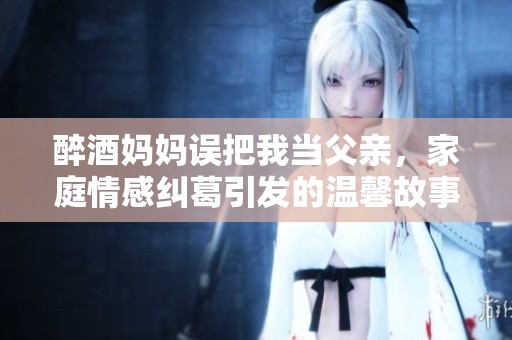 醉酒媽媽誤把我當(dāng)父親，家庭情感糾葛引發(fā)的溫馨故事
