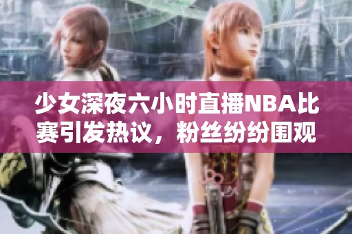 少女深夜六小時直播NBA比賽引發(fā)熱議，粉絲紛紛圍觀互動