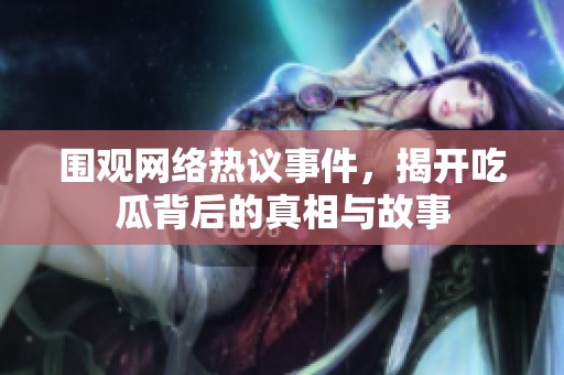 圍觀網(wǎng)絡(luò)熱議事件，揭開吃瓜背后的真相與故事