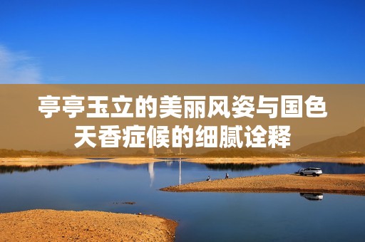 亭亭玉立的美麗風(fēng)姿與國色天香癥候的細膩詮釋