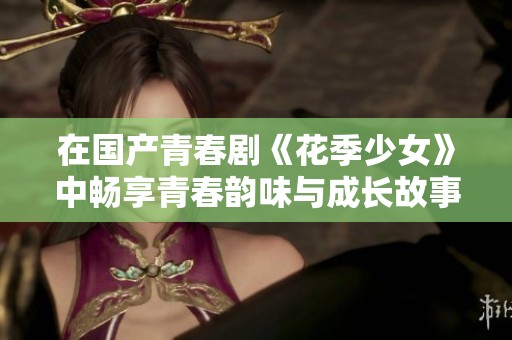 在國產(chǎn)青春劇《花季少女》中暢享青春韻味與成長故事的精彩時(shí)刻