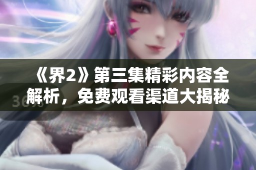 《界2》第三集精彩內(nèi)容全解析，免費(fèi)觀看渠道大揭秘