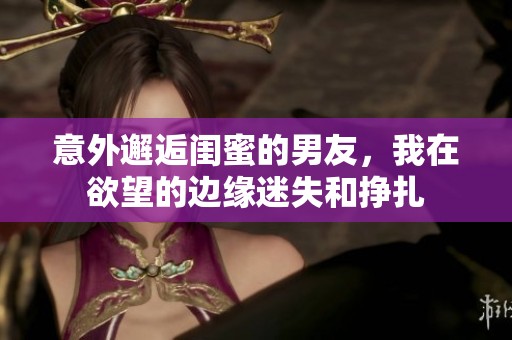 意外邂逅閨蜜的男友，我在欲望的邊緣迷失和掙扎