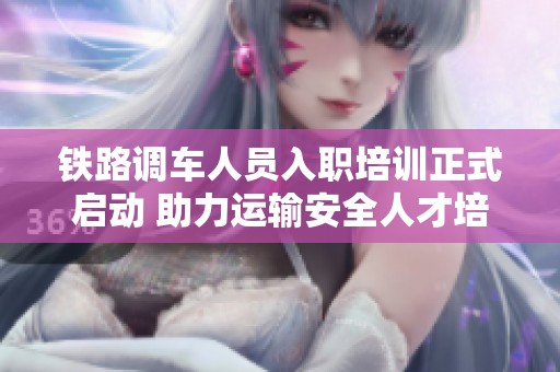 鐵路調(diào)車(chē)人員入職培訓(xùn)正式啟動(dòng) 助力運(yùn)輸安全人才培養(yǎng)之路 鐵路調(diào)車(chē)人員入職培訓(xùn)正式啟動(dòng) 助力運(yùn)輸安全人才培養(yǎng)之路
