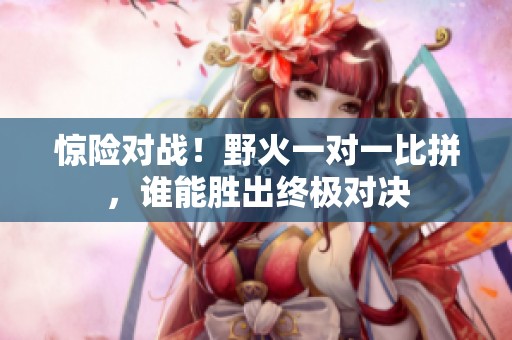 驚險對戰(zhàn)！野火一對一比拼，誰能勝出終極對決