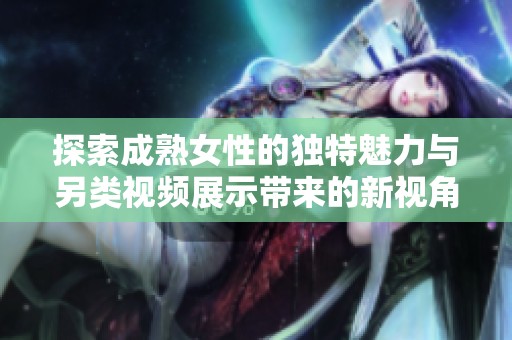 探索成熟女性的獨特魅力與另類視頻展示帶來的新視角
