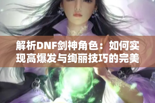 解析DNF劍神角色：如何實現(xiàn)高爆發(fā)與絢麗技巧的完美平衡
