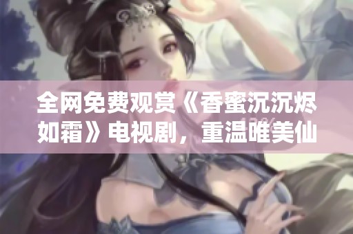 全網(wǎng)免費觀賞《香蜜沉沉燼如霜》電視劇，重溫唯美仙俠愛情故事