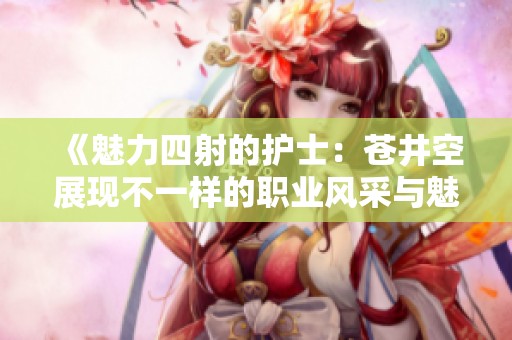 《魅力四射的護(hù)士：蒼井空展現(xiàn)不一樣的職業(yè)風(fēng)采與魅惑》