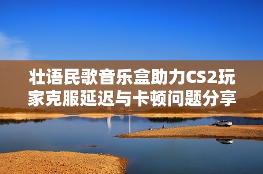 壯語(yǔ)民歌音樂(lè)盒助力CS2玩家克服延遲與卡頓問(wèn)題分享秘籍