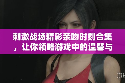 刺激戰(zhàn)場精彩親吻時刻合集，讓你領略游戲中的溫馨與驚喜