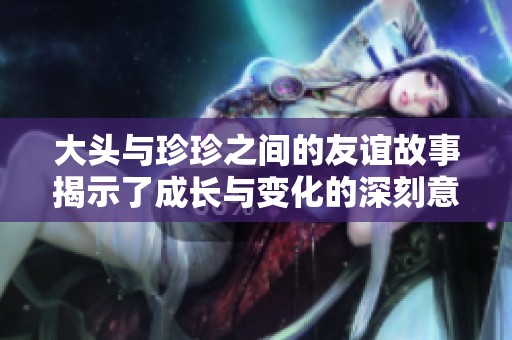 大頭與珍珍之間的友誼故事揭示了成長與變化的深刻意義