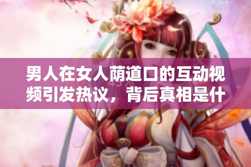 男人在女人蔭道口的互動(dòng)視頻引發(fā)熱議，背后真相是什么呢