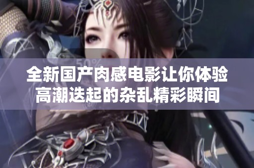 全新國產(chǎn)肉感電影讓你體驗(yàn)高潮迭起的雜亂精彩瞬間