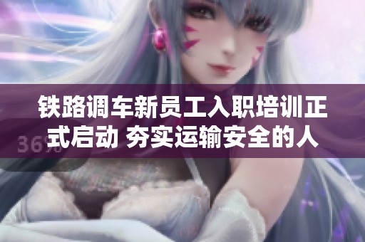 鐵路調車新員工入職培訓正式啟動 夯實運輸安全的人才基礎