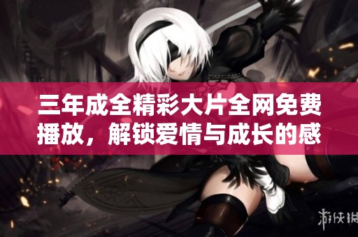 三年成全精彩大片全網(wǎng)免費(fèi)播放,解鎖愛(ài)情與成長(zhǎng)的感人故事 三年成全精彩大片全網(wǎng)免費(fèi)播放,解鎖愛(ài)情與成長(zhǎng)的感人故事