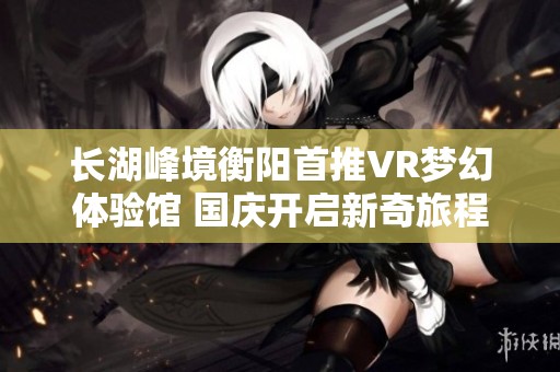 長湖峰境衡陽首推VR夢幻體驗館 國慶開啟新奇旅程