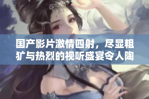 國產(chǎn)影片激情四射，盡顯粗獷與熱烈的視聽盛宴令人陶醉不已