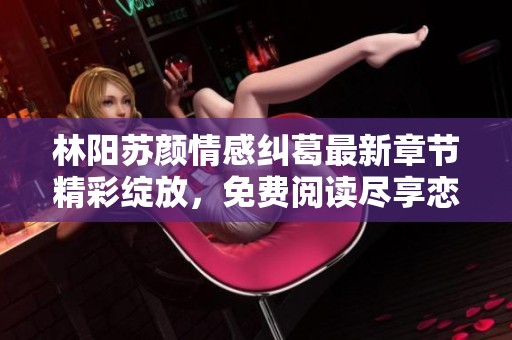 林陽(yáng)蘇顏情感糾葛最新章節(jié)精彩綻放，免費(fèi)閱讀盡享戀愛故事魅力