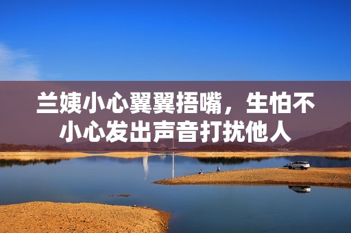 蘭姨小心翼翼捂嘴，生怕不小心發(fā)出聲音打擾他人