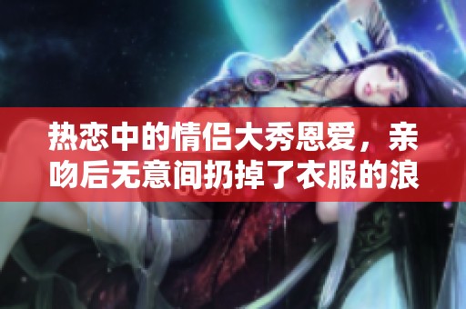 熱戀中的情侶大秀恩愛，親吻后無意間扔掉了衣服的浪漫瞬間